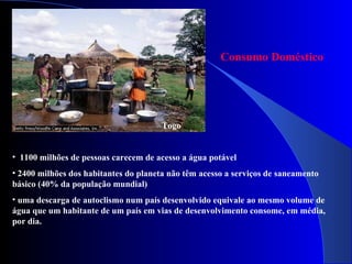 Togo 1100 milhões de pessoas carecem de acesso a água potável 2400 milhões dos habitantes do planeta não têm acesso a serviços de saneamento básico (40% da população mundial) uma descarga de autoclismo num país desenvolvido equivale ao mesmo volume de água que um habitante de um país em vias de desenvolvimento consome, em média, por dia. Consumo Doméstico 