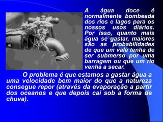 A água doce é normalmente bombeada dos rios e lagos para os nossos usos diários. Por isso, quanto mais água se gastar, maiores são as probabilidades de que um vale tenha de ser submerso por uma barragem ou que um rio venha a secar. 	O problema é que estamos a gastar água a uma velocidade bem maior do que a natureza consegue repor (através da evaporação a partir dos oceanos e que depois cai sob a forma de chuva).
