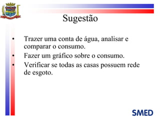 Sugestão Trazer uma conta de água, analisar e comparar o consumo. Fazer um gráfico sobre o consumo. Verificar se todas as casas possuem rede de esgoto. 