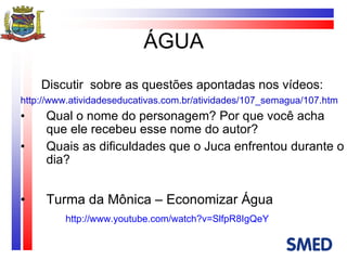 ÁGUA Discutir  sobre as questões apontadas nos vídeos: http://www.atividadeseducativas.com.br/atividades/107_semagua/107.htm Qual o nome do personagem? Por que você acha que ele recebeu esse nome do autor? Quais as dificuldades que o Juca enfrentou durante o dia? Turma da Mônica – Economizar Água http://www.youtube.com/watch?v=SlfpR8IgQeY 