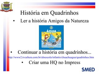 História em Quadrinhos Ler a história Amigos da Natureza Continuar a história em quadrinhos... http://www2.tvcultura.com.br/aloescola/infantis/chuachuagua/quadrinhos.htm Criar uma HQ no Impress 