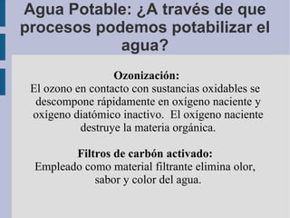 Agua Potable: ¿A través de que procesos podemos potabilizar el agua? Ozonización: El ozono en contacto con sustancias oxidables se descompone rápidamente en oxígeno naciente y oxígeno diatómico inactivo.  El oxígeno naciente destruye la materia orgánica. Filtros de carbón activado:  Empleado como material filtrante elimina olor, sabor y color del agua. 
