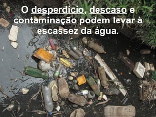 O  desperdício ,  descaso  e  contaminação  podem levar à escassez da água. 