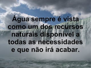 Água sempre é vista como um dos recursos naturais disponível a todas as necessidades e que não irá acabar. 