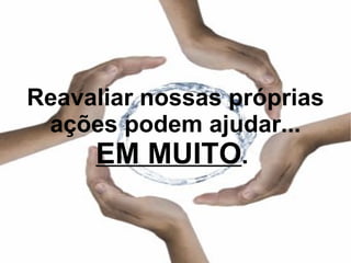 Reavaliar nossas próprias ações podem ajudar... EM MUITO .  