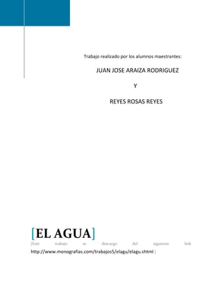 Trabajo realizado por los alumnos maestrantes:

                             JUAN JOSE ARAIZA RODRIGUEZ

                                              Y

                                   REYES ROSAS REYES




[EL AGUA]
[Este     trabajo      se      descargo      del       siguiente        link

http://www.monografias.com/trabajos5/elagu/elagu.shtml.]
 