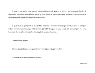 El agua es uno de los recursos más indispensables para la vida en la tierra, y sin embargo el hombre la
desperdicia sin medida, de una forma u otra, la mejor forma de contrarrestar este problema es concientizar a las
personas sobre la utilización racional de este recurso.




     El agua ocupa el gran parte de la superficie terrestre, y en su mayoría es agua salada, que no es apta para
beber. También nuestro cuerpo está formado por 70% de agua, el agua no es solo esencial para los seres
humanos, sino para los animales, las plantas y toda la vida del planeta.




     Contaminación del agua




     El hombre debe disponer de agua natural y limpia para proteger su salud.




     ¿Cuando el agua se considera contaminada?


                                                                                                       Página | 10
 