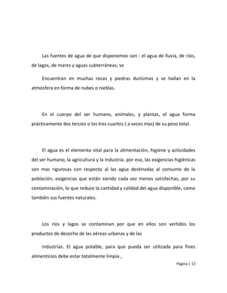Las fuentes de agua de que disponemos son : el agua de lluvia, de ríos,
de lagos, de mares y aguas subterráneas; se

     Encuentran en muchas rocas y piedras durísimas y se hallan en la
atmosfera en forma de nubes o nieblas.




     En el cuerpo del ser humano, animales, y plantas, el agua forma
prácticamente dos tercios o los tres cuartos ( a veces mas) de su peso total.




     El agua es el elemento vital para la alimentación, higiene y actividades
del ser humano, la agricultura y la industria. por eso, las exigencias higiénicas
son mas rigurosas con respecto al las agua destinadas al consumo de la
población, exigencias que están siendo cada vez menos satisfechas, por su
contaminación, lo que reduce la cantidad y calidad del agua disponible, como
también sus fuentes naturales.




     Los ríos y lagos se contaminan por que en ellos son vertidos los
productos de desecho de las aéreas urbanas y de las

     Industrias. El agua potable, para que pueda ser utilizada para fines
alimenticios debe estar totalmente limpia ,
                                                                       Página | 12
 