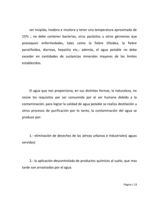 ser insípida, inodora e incolora y tener una temperatura aproximada de
15ºc ; no debe contener bacterias, virus parásitos u otros gérmenes que
provoquen enfermedades, tales como la fiebre tifoidea, la fiebre
paratifoidea, diarreas, hepatitis etc.; además, el agua potable no debe
exceder en cantidades de sustancias minerales mayores de los limites
establecidos.




     El agua que nos proporciona, en sus distintas formas, la naturaleza, no
reúne los requisitos par ser consumida por el ser humana debido a la
contaminación. para lograr la calidad de agua potable se realiza destilación u
otros procesos de purificación por lo tanto, la contaminación del agua se
produce por:




     1.- eliminación de desechos de las aéreas urbanas e industriales( aguas
servidas)




     2.- la aplicación descontrolada de productos químicos al suelo, que mas
tarde son arrastrados por el agua.



                                                                     Página | 13
 