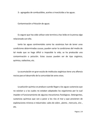3.- agregados de combustibles, aceites o insecticidas a las aguas.




       Contaminación o Polución de aguas




       Es seguro que has oído utilizar este termino y has leído en la prensa algo
relacionado con ello.

       tanto las aguas continentales como las oceánicas han de tener unas
condiciones determinadas causas, pueden variar la condiciones del medio de
tal modo que se haga difícil o imposible la vida; se ha producido una
contaminación o polución. Estas causas pueden ser de tipo orgánico,
químico, radiactivo, etc.




       La acumulación en gran escala de moléculas orgánicas tiene una aflencia
nociva para el desarrollo de la comunidad de seres vivos.




       La polución química se produce cuando llegan a las aguas sustancias que
no existian y a las cuales no estaban adaptados los organismos por lo cual
impiden el funcionamiento de algunos mecanismos fisiológicos. Detergentes,
sustancias químicas que van a parar a los ríos el mar y que provienen de
explotaciones mineras e industriales: sales de cobre , plomo , mercurio, zinc ,
etc.

                                                                        Página | 14
 