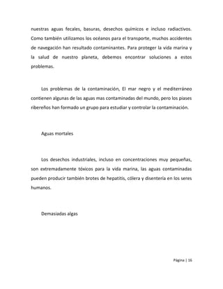 nuestras aguas fecales, basuras, desechos químicos e incluso radiactivos.
Como también utilizamos los océanos para el transporte, muchos accidentes
de navegación han resultado contaminantes. Para proteger la vida marina y
la salud de nuestro planeta, debemos encontrar soluciones a estos
problemas.



    Los problemas de la contaminación, El mar negro y el mediterráneo
contienen algunas de las aguas mas contaminadas del mundo, pero los piases
ribereños han formado un grupo para estudiar y controlar la contaminación.




    Aguas mortales




    Los desechos industriales, incluso en concentraciones muy pequeñas,
son extremadamente tóxicos para la vida marina, las aguas contaminadas
pueden producir también brotes de hepatitis, cólera y disentería en los seres
humanos.




    Demasiadas algas




                                                                    Página | 16
 