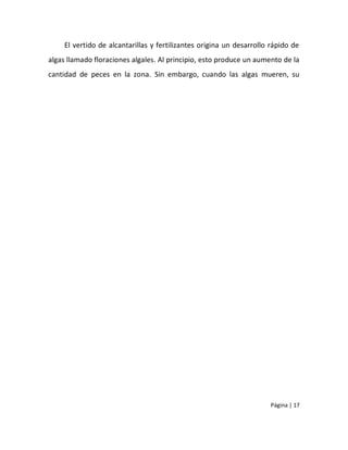 El vertido de alcantarillas y fertilizantes origina un desarrollo rápido de
algas llamado floraciones algales. Al principio, esto produce un aumento de la
cantidad de peces en la zona. Sin embargo, cuando las algas mueren, su




                                                                      Página | 17
 