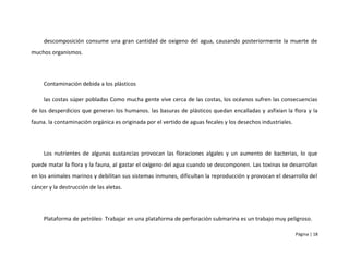 descomposición consume una gran cantidad de oxigeno del agua, causando posteriormente la muerte de
muchos organismos.




     Contaminación debida a los plásticos

     las costas súper pobladas Como mucha gente vive cerca de las costas, los océanos sufren las consecuencias
de los desperdicios que generan los humanos. las basuras de plásticos quedan encalladas y asfixian la flora y la
fauna. la contaminación orgánica es originada por el vertido de aguas fecales y los desechos industriales.




     Los nutrientes de algunas sustancias provocan las floraciones algales y un aumento de bacterias, lo que
puede matar la flora y la fauna, al gastar el oxígeno del agua cuando se descomponen. Las toxinas se desarrollan
en los animales marinos y debilitan sus sistemas inmunes, dificultan la reproducción y provocan el desarrollo del
cáncer y la destrucción de las aletas.




     Plataforma de petróleo Trabajar en una plataforma de perforación submarina es un trabajo muy peligroso.

                                                                                                             Página | 18
 