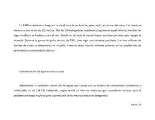 En 1988 se declaro un fuego en la plataforma de perforación piper alpha, en el mar del norte. Las llamas se
elevaron a una altura de 122 metros. Mas de 100 trabajadores quedaron atrapados en aquel infierno, mientras las
vigas metálicas se fundían y cain al mar. Bomberos de todo el mundo fueron aerotransportados para apagar el
incendio. Durante la guerra del golfo pérsico, de 1991, tuvo lugar otro desastre petrolero. Uno seis millones de
barriles de crudo se derramaron en el golfo, mientras otros muchos millones ardieron en las plataformas de
perforación y contaminación del aire.




    Contaminación del agua en nuestro país




    Actualmente la población urbana del Paraguay que cuenta con un sistema de saneamiento autónomos o
individuales es de 321.530 habitantes, según revela un informe elaborado por consultores técnicos para el
proyecto estrategia nacional para la protección de los recursos naturales (enaprena).


                                                                                                       Página | 19
 