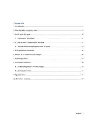 Contenido
1. Introducción............................................................................................................................... 3

2. Ríos afectados en nuestro país. ................................................................................................ 23

3. Purificación del agua. ............................................................................................................... 38

   3.1Tratamiento Secundario. ..................................................................................................... 41

4. El carácter de la contaminación del agua. ................................................................................. 41

   4.1 Manifestantes contra la perforación de pozos .................................................................... 43

5. Principales contaminantes ....................................................................................................... 44

6. Efectos de la contaminación del agua ....................................................................................... 46

7. Fuentes y control ..................................................................................................................... 47

8. Contaminación marina ............................................................................................................. 49

   8.1 Vertidos de petróleo (mareas negras)................................................................................. 50

   8.2 Cuencas oceánicas.............................................................................................................. 51

9. Agua oceánica .......................................................................................................................... 54

10. Estructura oceánica ................................................................................................................ 57




                                                                                                                                 Página | 2
 