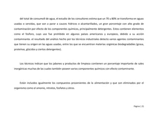 del total de consumo9 de agua, el estudio de los consultores estima que un 70 u 80% se transforma en aguas
usadas o servidas, que van a parar a cauces hídricos o alcantarillados, un gran porcentaje con alto grado de
contaminación por efecto de los componentes químicos, principalmente detergentes. Estos contienen elementos
como el fosforo, cuyo uso fue prohibido en algunos países americanos y europeos, debido a su acción
contaminante. el resultado del análisis hecho por los técnicos industriales detecto varios agentes contaminantes
que tienen su origen en las aguas usadas, entre los que se encuentran materias orgánicas biodegradables (grasa,
proteínas, glúcidos y ciertos detergentes).




     Los técnicos indican que los jabones y productos de limpieza contienen un porcentaje importante de sales
inorgánicas muchas de las cuales también poseen varios componentes químicos con efecto contaminante.




     Están incluidos igualmente los compuestos provenientes de la alimentación y que son eliminados por el
organismo como el amonio, nitratos, fosfatos y otros.




                                                                                                       Página | 21
 
