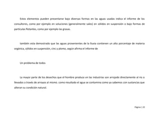 Estos elementos pueden presentarse bajo diversas formas en las aguas usadas indica el informe de los
consultores, como por ejemplo en soluciones (generalmente sales) en sólidos en suspensión o bajo formas de
partículas flotantes, como por ejemplo las grasas.




     también esta demostrado que las aguas provenientes de la lluvia contienen un alto porcentaje de materia
orgánica, sólidos en suspensión, cinc y plomo, según afirma el informe de




     Un problema de todos




     La mayor parte de los desechos que el hombre produce en las industrias son arrojado directamente al rio o
llevados a través de arroyos al mismo. como resultado el agua se contamina como ya sabemos con sustancias que
alteran su condición natural.




                                                                                                     Página | 22
 