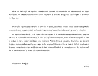 Entre las descargas de líquidos contaminados también se encuentran los denominados de origen
institucional. En este caso se encuentran varios hospitales. el consumo de agua de cada hospital se estima en
35m3 por día.




     En 1545 los españoles descubrieron el cerro rico de potosí, de donde el imperio inca se abastecía de plata los
conquistadores se apropiaron de la explotación imponiendo a los pueblos indígenas el ingreso a las minas bajo

     Un régimen de esclavitud. En el estado de potosí todavía es la mayor reserva de plata del mundo. luego de
400 años de explotación ininterrumpida, el cerro rico siguió la mina de porco, la misma donde en agosto de 1996
se produjo el mayor desastre ecológico, en la historia de América latina, al producirse de un dique que contenía
desechos tóxicos residuos que fueron a para en las aguas del Pilcomayo. Con la fuga de 350 mil toneladas de
desechos contaminantes, este accidente ocurrió bajo responsabilidad de la compañía minera del sur (comsur),
que se ufana de cumplir la legislación ambiental boliviana.




     Preservación del Agua
                                                                                                          Página | 25
 