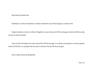 Ahorrando el líquido vital:




     Al afeitarse si se llena el lavatorio se utilizan solamente cinco letros de agua y se ahorran 50.




     Fregar los platos a mano si se llena el fregadero se usan menos de 20 litros de agua se ahorran 80 litros cada
vez que se lavan los platos.




     Lavar el coche el lavadero de autos usa de 20 a 35 litros de agua. si se utiliza una esponja y un cubo se gastan
menos de 50 litros. en cualquiera de los casos se ahorran mas de 375 litros de agua.




     Usar un poco menos de detergente.



                                                                                                            Página | 26
 
