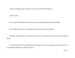 Comprar un detergente bajo en fosfatos o, incluso mejor libre de este elemento.




     a cuidar el agua:




     de una canilla con desperfectos, en 24 horas se escapan, gota a gota 80 litros de agua potable.




     de 5 a 10 litro s de agua van en el desagüe cada minuto en que el grifo esta abierto.




     fácilmente se puede gastar mas de 20 litros de agua si se deja el grifo abierto mientras uno se cepilla los
dientes.




     si la cisterna del baño tiene perdidas puede llegar a gastar en 24 horas lo que gasta una familia en un mes, y
en seis meses puede llegar a 17.000 litros de agua.

                                                                                                          Página | 27
 