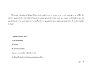 El manejo indebido del desperdicio animal puede tener un efecto serio en los pozos y en la calidad de
nuestra agua potable. si el estiércol no es manejado apropiadamente, existe una mayor posibilidad de que los
contaminantes y las bacterias entren en las fuentes de agua subterránea. las causas potenciales de contaminación
incluyen:




    1. aplicación en la tierra

     2. escurrimiento

     3. colado

     4. corrales abiertos

     5. pozos construidos indebidamente

     6. ubicación de las instalaciones de desperdicio

                                                                                                       Página | 28
 