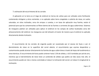 7. estimación del escurrimiento de los corrales

     A aplicación en la tierra es el riego de estiércol en tierras de cultivo para ser utilizado como fertilizante
conteniendo nitrógeno y otros nutrientes. si es aplicado sobre tierra congelada o cubierta de nieve, en suelos
saturados, en sitios inclinados, cerca de arroyos o cunetas, o en tazas de aplicación muy fuertes, existe el
potencial para que los contaminantes se filtren dentro de las fuentes o corrientes de agua subterránea. Sistemas
de manguera podrían ser utilizados para aplicar el estiércol en los campos de cultivo localizados cerca del
almacenamiento del estiércol. las mangueras van del almacén al tractor de manera que el estiércol es aplicado
directamente desde el almacén.




     El escurrimiento de los corrales de engorda puede ser ocasionado por el exceso de lluvia o por el
derretimiento de nieve en la superficie del corral abierto. el escurrimiento que acarrea desperdicio y
contaminantes puede alcanzar directamente las fuentes de agua subterránea a través de hoyos de hundimiento o
áreas kársticas. El escurrimiento de lluvia puede contener hasta 1.5% de sólidos, o 10.5 toneladas por pié de acre,
mientras que el derretimiento de nieve tiene un contenido de sólidos que podría ser diez veces más alto. el
escurrimiento puede ser más o menos controlado al reducir la inclinación del corral o al reducir la longitud de la
inclinación.
                                                                                                          Página | 29
 