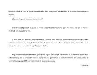 minimización de las tazas de aplicación de estiércol cerca o en puntos más elevados de la inclinación con respecto
al pozo.

     ¿Cuando el agua se considera contaminada?




     Cuando su composición o estado no reúne las condiciones necesarias para los usos a los que se hubiera
destinado en su estado natural.




     El agua tiene una doble acción sobre la salud: En condiciones normales disminuye la posibilidad de contraer
enfermedades como el cólera, la fiebre tifoidea, la disentería y las enfermedades diarreicas; esta ultima es la
principal causa de mortalidad de los niños de 1 a 4 años.




     Aleja los materiales excrementicos y residuales (aguas cloacales) El crecimiento de la industrialización, de la
urbanización y de la población humana acrecienta los problemas de contaminación y en consecuencia el
suministro da agua potable y el tratamiento de las aguas cloacales.

                                                                                                           Página | 32
 
