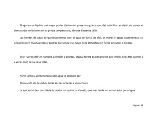 El agua es un liquido con mayor poder disolvente, posee una gran capacidad calorífica: es decir, sin provocar
demasiadas variaciones en su propia temperatura, absorbe bastante calor.

     Las fuentes de agua de que disponemos son: el agua de lluvia, de ríos, de mares y aguas subterráneas; se
encuentran en muchas rocas y piedras durísimas y se hallan en la atmosfera en forma de nubes o nieblas.




     En el cuerpo del ser humano, animales y plantas, el agua forma prácticamente dos tercios o los tres cuartos (
a veces mas) de su peso total.




     Por lo tanto la contaminación del agua se produce por:

     Eliminación de desechos de las aéreas urbanas e industriales

     La aplicación descontrolada de productos químicos al suelo, que mas tarde son arrastrados por el agua




                                                                                                          Página | 33
 