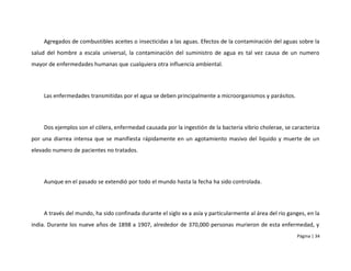 Agregados de combustibles aceites o insecticidas a las aguas. Efectos de la contaminación del aguas sobre la
salud del hombre a escala universal, la contaminación del suministro de agua es tal vez causa de un numero
mayor de enfermedades humanas que cualquiera otra influencia ambiental.




    Las enfermedades transmitidas por el agua se deben principalmente a microorganismos y parásitos.




    Dos ejemplos son el cólera, enfermedad causada por la ingestión de la bacteria vibrio cholerae, se caracteriza
por una diarrea intensa que se manifiesta rápidamente en un agotamiento masivo del liquido y muerte de un
elevado numero de pacientes no tratados.




    Aunque en el pasado se extendió por todo el mundo hasta la fecha ha sido controlada.




    A través del mundo, ha sido confinada durante el siglo xx a asía y particularmente al área del rio ganges, en la
india. Durante los nueve años de 1898 a 1907, alrededor de 370,000 personas murieron de esta enfermedad, y
                                                                                                          Página | 34
 