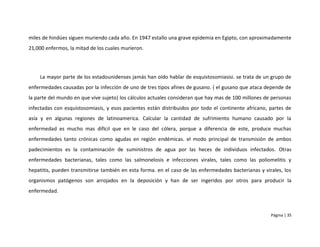 miles de hindúes siguen muriendo cada año. En 1947 estallo una grave epidemia en Egipto, con aproximadamente
21,000 enfermos, la mitad de los cuales murieron.




    La mayor parte de los estadounidenses jamás han oído hablar de esquistosomiasisi. se trata de un grupo de
enfermedades causadas por la infección de uno de tres tipos afines de gusano. ( el gusano que ataca depende de
la parte del mundo en que vive sujeto) los cálculos actuales consideran que hay mas de 100 millones de personas
infectadas con esquistosomiasis, y esos pacientes están distribuidos por todo el continente africano, partes de
asía y en algunas regiones de latinoamerica. Calcular la cantidad de sufrimiento humano causado por la
enfermedad es mucho mas difícil que en le caso del cólera, porque a diferencia de este, produce muchas
enfermedades tanto crónicas como agudas en región endémicas. el modo principal de transmisión de ambos
padecimientos es la contaminación de suministros de agua por las heces de individuos infectados. Otras
enfermedades bacterianas, tales como las salmonelosis e infecciones virales, tales como las poliomelitis y
hepatitis, pueden transmitirse también en esta forma. en el caso de las enfermedades bacterianas y virales, los
organismos patógenos son arrojados en la deposición y han de ser ingeridos por otros para producir la
enfermedad.



                                                                                                      Página | 35
 