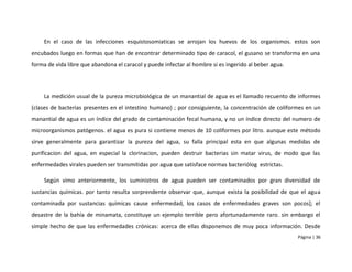 En el caso de las infecciones esquistosomiaticas se arrojan los huevos de los organismos. estos son
encubados luego en formas que han de encontrar determinado tipo de caracol, el gusano se transforma en una
forma de vida libre que abandona el caracol y puede infectar al hombre si es ingerido al beber agua.




    La medición usual de la pureza microbiológica de un manantial de agua es el llamado recuento de informes
(clases de bacterias presentes en el intestino humano) ; por consiguiente, la concentración de coliformes en un
manantial de agua es un índice del grado de contaminación fecal humana, y no un índice directo del numero de
microorganismos patógenos. el agua es pura si contiene menos de 10 coliformes por litro. aunque este método
sirve generalmente para garantizar la pureza del agua, su falla principal esta en que algunas medidas de
purificacion del agua, en especial la clorinacion, pueden destruir bacterias sin matar virus, de modo que las
enfermedades virales pueden ser transmitidas por agua que satisface normas bacteriólog estrictas.

    Según vimo anteriormente, los suministros de agua pueden ser contaminados por gran diversidad de
sustancias químicas. por tanto resulta sorprendente observar que, aunque exista la posibilidad de que el agua
contaminada por sustancias químicas cause enfermedad, los casos de enfermedades graves son pocos]; el
desastre de la bahía de minamata, constituye un ejemplo terrible pero afortunadamente raro. sin embargo el
simple hecho de que las enfermedades crónicas: acerca de ellas disponemos de muy poca información. Desde
                                                                                                       Página | 36
 