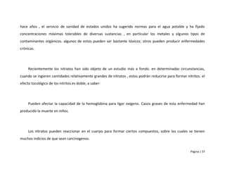 hace años , el servicio de sanidad de estados unidos ha sugerido normas para el agua potable y ha fijado
concentraciones máximas tolerables de diversas sustancias , en particular los metales y algunos tipos de
contaminantes orgánicos. algunos de estos pueden ser bastante tóxicos; otros pueden producir enfermedades
crónicas.




     Recientemente los nitratos han sido objeto de un estudio más a fondo. en determinadas circunstancias,
cuando se ingieren cantidades relativamente grandes de nitratos , estos podrán reducirse para formar nitritos. el
efecto tocológico de los nitritos es doble; a saber:




     Pueden afectar la capacidad de la hemoglobina para ligar oxigeno. Casos graves de esta enfermedad han
producido la muerte en niños.




     Los nitratos pueden reaccionar en el cuerpo para formar ciertos compuestos, sobre los cuales se tienen
muchos indicios de que sean carcinogenos.


                                                                                                        Página | 37
 