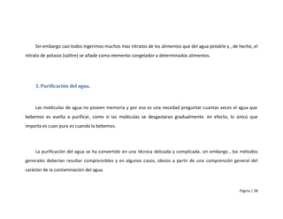 Sin embargo casi todos ingerimos muchos mas nitratos de los alimentos que del agua potable y , de hecho, el
nitrato de potasio (salitre) se añade como elemento congelador a determinados alimentos.




    3. Purificación del agua.



    Las moléculas de agua no poseen memoria y por eso es una necedad preguntar cuantas veces el agua que
bebemos es vuelta a purificar, como si las moléculas se desgastaran gradualmente. en efecto, lo único que
importa es cuan pura es cuando la bebemos.




    La purificación del agua se ha convertido en una técnica delicada y complicada. sin embargo , los métodos
generales deberían resultar comprensibles y en algunos casos, obvios a partir de una comprensión general del
carácter de la contaminación del agua.



                                                                                                      Página | 38
 