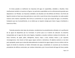 En temas pasados se clasificaron las impurezas del agua en suspendidas, coloidales y disueltas. Estas
clasificaciones también se muestran en figuras. Las partículas suspendiditas son los suficientemente grandes para
depositarse o ser filtradas. Las impurezas coloidales y las disueltas son más difíciles de eliminar. Una forma de
lograrlo consiste en hacer que estas partículas se unan entre si para formar otras mas grandes, las cuales pueden
tratarse como materia suspendida. Otra forma es convertirlas en un gas que escape del agua a la atmosfera.
Cualquiera que sea el procedimiento, no se olvide que se requiere energía para tratar el agua o bombearla a
través de un filtro.




     Teniendo presentes estos tipos de principios, consideremos los procedimientos utilizados en la purificación
de las aguas de desperdicio por los municipios. El primer paso es el sistema de colección. los desechos
transportados por el agua de sitios como hogares, hospitales y escuelas contienen residuos de alimentos , de
heces humanas, de papel, jabón, detergentes, basura, trapo u otros residuos mixtos y, por supuesto
microorganismos. Esta mezcla se llama aguas negras sanitaris o domesticas. (El adjetivo sanitario es mas bien
poco apropiado, puesto que no describe adecuadamente el estado de las aguas negras; tal vez se refiere al de los
lugares de donde los desechos se habían eliminado) esta agua, completadas en ocasiones por los desechos
procedentes de edificios comerciales, por residuos industriales y por el escurrimiento del agua de lluvia, pasaba

                                                                                                        Página | 39
 