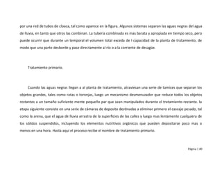 por una red de tubos de cloaca, tal como aparece en la figura. Algunos sistemas separan las aguas negras del agua
de lluvia, en tanto que otros las combinan. La tubería combinada es mas barata y apropiada en tiempo seco, pero
puede ocurrir que durante un temporal el volumen total exceda de l capacidad de la planta de tratamiento, de
modo que una parte desborde y pase directamente al río o a la corriente de desagüe.




    Tratamiento primario.




    Cuando las aguas negras llegan a al planta de tratamiento, atraviesan una serie de tamices que separan los
objetos grandes, tales como ratas o toronjas, luego un mecanismo desmenuzador que reduce todos los objetos
restantes a un tamaño suficiente mente pequeño par que sean manipulados durante el tratamiento restante. la
etapa siguiente consiste en una serie de cámaras de deposito destinadas a eliminar primero el cascajo pesado, tal
como la arena, que el agua de lluvia arrastra de la superficies de las calles y luego mas lentamente cualquiera de
los sólidos suspendidos, incluyendo los elementos nutritivos orgánicos que pueden depositarse poco mas o
menos en una hora. Hasta aquí el proceso recibe el nombre de tratamiento primario.



                                                                                                         Página | 40
 
