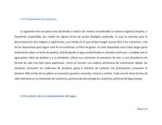 3.1Tratamiento Secundario.



     La siguiente serie de pasos esta destinada a reducir de manera considerable la materia orgánica disuelta, o
finamente suspendida, por medio de alguna forma de acción biológica acelerada. lo que se necesita para la
descomposición 3es oxigeno y organismos, y un medio en el que ambos tengan acceso fácil a los nutrientes. Uno
de los dispositivos para lograr este fin lo constituye un filtro de goteo. En este dispositivo unos tubos largos giran
lentamente sobre un lecho de piedras, distribuyendo el agua contaminada en rociados continuos. a medida que el
agua gotea sobre las piedras y a su alrededor, ofrece sus nutrientes en presencia de aire, a una abundancia de
formas de vida mas bien poco apetitosas.. Entra en función una cadena alimenticia de movimiento rápido: las
bacterias consumen las moléculas de proteína, grasa e hidratos de carbono; los protozoarios consumen la
bacteria. Más arriba de la cadena se encuentra gusanos caracoles, moscas y arañas. Cada una de estas formas de
vida interviene en la conversión de sustancias químicas de alta energía en sustancias químicas de baja energía.




     4. El carácter de la contaminación del agua.



                                                                                                            Página | 41
 