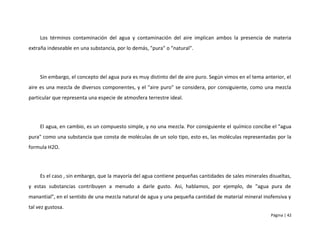 Los términos contaminación del agua y contaminación del aire implican ambos la presencia de materia
extraña indeseable en una substancia, por lo demás, "pura" o "natural".




     Sin embargo, el concepto del agua pura es muy distinto del de aire puro. Según vimos en el tema anterior, el
aire es una mezcla de diversos componentes, y el "aire puro" se considera, por consiguiente, como una mezcla
particular que representa una especie de atmosfera terrestre ideal.




     El agua, en cambio, es un compuesto simple, y no una mezcla. Por consiguiente el químico concibe el "agua
pura" como una substancia que consta de moléculas de un solo tipo, esto es, las moléculas representadas por la
formula H2O.




     Es el caso , sin embargo, que la mayoría del agua contiene pequeñas cantidades de sales minerales disueltas,
y estas substancias contribuyen a menudo a darle gusto. Asi, hablamos, por ejemplo, de "agua pura de
manantial", en el sentido de una mezcla natural de agua y una pequeña cantidad de material mineral inofensiva y
tal vez gustosa.
                                                                                                        Página | 42
 