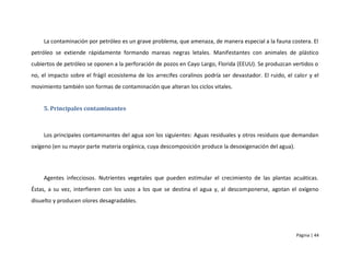 La contaminación por petróleo es un grave problema, que amenaza, de manera especial a la fauna costera. El
petróleo se extiende rápidamente formando mareas negras letales. Manifestantes con animales de plástico
cubiertos de petróleo se oponen a la perforación de pozos en Cayo Largo, Florida (EEUU). Se produzcan vertidos o
no, el impacto sobre el frágil ecosistema de los arrecifes coralinos podría ser devastador. El ruido, el calor y el
movimiento también son formas de contaminación que alteran los ciclos vitales.


     5. Principales contaminantes



     Los principales contaminantes del agua son los siguientes: Aguas residuales y otros residuos que demandan
oxígeno (en su mayor parte materia orgánica, cuya descomposición produce la desoxigenación del agua).




     Agentes infecciosos. Nutrientes vegetales que pueden estimular el crecimiento de las plantas acuáticas.
Éstas, a su vez, interfieren con los usos a los que se destina el agua y, al descomponerse, agotan el oxígeno
disuelto y producen olores desagradables.




                                                                                                          Página | 44
 