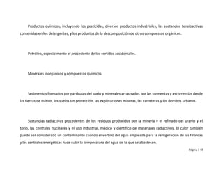 Productos químicos, incluyendo los pesticidas, diversos productos industriales, las sustancias tensioactivas
contenidas en los detergentes, y los productos de la descomposición de otros compuestos orgánicos.




     Petróleo, especialmente el procedente de los vertidos accidentales.




     Minerales inorgánicos y compuestos químicos.




     Sedimentos formados por partículas del suelo y minerales arrastrados por las tormentas y escorrentías desde
las tierras de cultivo, los suelos sin protección, las explotaciones mineras, las carreteras y los derribos urbanos.




     Sustancias radiactivas procedentes de los residuos producidos por la minería y el refinado del uranio y el
torio, las centrales nucleares y el uso industrial, médico y científico de materiales radiactivos. El calor también
puede ser considerado un contaminante cuando el vertido del agua empleada para la refrigeración de las fábricas
y las centrales energéticas hace subir la temperatura del agua de la que se abastecen.
                                                                                                              Página | 45
 