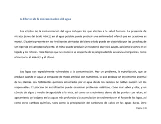6. Efectos de la contaminación del agua



     Los efectos de la contaminación del agua incluyen los que afectan a la salud humana. La presencia de
nitratos (sales del ácido nítrico) en el agua potable puede producir una enfermedad infantil que en ocasiones es
mortal. El cadmio presente en los fertilizantes derivados del cieno o lodo puede ser absorbido por las cosechas; de
ser ingerido en cantidad suficiente, el metal puede producir un trastorno diarreico agudo, así como lesiones en el
hígado y los riñones. Hace tiempo que se conoce o se sospecha de la peligrosidad de sustancias inorgánicas, como
el mercurio, el arsénico y el plomo.




     Los lagos son especialmente vulnerables a la contaminación. Hay un problema, la eutrofización, que se
produce cuando el agua se enriquece de modo artificial con nutrientes, lo que produce un crecimiento anormal
de las plantas. Los fertilizantes químicos arrastrados por el agua desde los campos de cultivo pueden ser los
responsables. El proceso de eutrofización puede ocasionar problemas estéticos, como mal sabor y olor, y un
cúmulo de algas o verdín desagradable a la vista, así como un crecimiento denso de las plantas con raíces, el
agotamiento del oxígeno en las aguas más profundas y la acumulación de sedimentos en el fondo de los lagos, así
como otros cambios químicos, tales como la precipitación del carbonato de calcio en las aguas duras. Otro
                                                                                                          Página | 46
 