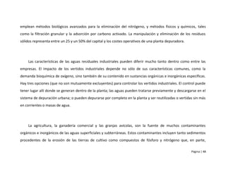 emplean métodos biológicos avanzados para la eliminación del nitrógeno, y métodos físicos y químicos, tales
como la filtración granular y la adsorción por carbono activado. La manipulación y eliminación de los residuos
sólidos representa entre un 25 y un 50% del capital y los costes operativos de una planta depuradora.




    Las características de las aguas residuales industriales pueden diferir mucho tanto dentro como entre las
empresas. El impacto de los vertidos industriales depende no sólo de sus características comunes, como la
demanda bioquímica de oxígeno, sino también de su contenido en sustancias orgánicas e inorgánicas específicas.
Hay tres opciones (que no son mutuamente excluyentes) para controlar los vertidos industriales. El control puede
tener lugar allí donde se generan dentro de la planta; las aguas pueden tratarse previamente y descargarse en el
sistema de depuración urbana; o pueden depurarse por completo en la planta y ser reutilizadas o vertidas sin más
en corrientes o masas de agua.




    La agricultura, la ganadería comercial y las granjas avícolas, son la fuente de muchos contaminantes
orgánicos e inorgánicos de las aguas superficiales y subterráneas. Estos contaminantes incluyen tanto sedimentos
procedentes de la erosión de las tierras de cultivo como compuestos de fósforo y nitrógeno que, en parte,

                                                                                                        Página | 48
 