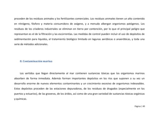 proceden de los residuos animales y los fertilizantes comerciales. Los residuos animales tienen un alto contenido
en nitrógeno, fósforo y materia consumidora de oxígeno, y a menudo albergan organismos patógenos. Los
residuos de los criaderos industriales se eliminan en tierra por contención, por lo que el principal peligro que
representan es el de la filtración y las escorrentías. Las medidas de control pueden incluir el uso de depósitos de
sedimentación para líquidos, el tratamiento biológico limitado en lagunas aeróbicas o anaeróbicas, y toda una
serie de métodos adicionales.




     8. Contaminación marina



     Los vertidos que llegan directamente al mar contienen sustancias tóxicas que los organismos marinos
absorben de forma inmediata. Además forman importantes depósitos en los ríos que suponen a su vez un
desarrollo enorme de nuevos elementos contaminantes y un crecimiento excesivo de organismos indeseables.
Estos depósitos proceden de las estaciones depuradoras, de los residuos de dragados (especialmente en los
puertos y estuarios), de las graveras, de los áridos, así como de una gran variedad de sustancias tóxicas orgánicas
y químicas.

                                                                                                          Página | 49
 