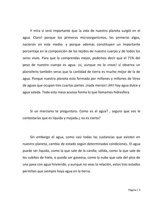 Y mira si será importante que la vida de nuestro planeta surgió en el
agua. Claro! porque los primeros microorganismos, las primeras algas,
nacieron en este medio. y porque además constituyen un importante
porcentaje en la composición de los tejidos de nuestro cuerpo y de todos los
seres vivos. Para que lo comprendas mejor, podemos decir que el 71% del
peso de nuestro cuerpo es agua. ¡si, aunque no lo creas! si observa un
planisferio también veras que la cantidad de tierra es mucho mejor de la de
agua. Porque nuestro planeta esta formada por millones y millones de litros
de aguas que ocupan tres cuartas partes .¡nada menos! ¡Ah! hay agua dulce y
agua salada. Toda esta masa acuosa forma lo que llamamos hidrosfera.




     Si un marciano te preguntara. Como es el agua? , seguro que vos le
contestarías que es liquida y mojada.¿ no es cierto?




     Sin embargo el agua, como casi todas las sustancias que existen en
nuestro planeta, cambia de estado según determinadas condiciones. El agua
puede ser liquida, como la que sale de la canilla; sólida, como la que sale de
los cubitos de hielo, o puede ser gaseosa, como la nube que sale del pico de
una pava con agua hirviendo. y aunque no veas la relación, estos tres estados
permiten que siempre haya agua en la tierra.




                                                                      Página | 5
 