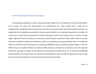 8.1 Vertidos de petróleo (mareas negras)



     Las descargas accidentales y a gran escala de petróleo líquido son una importante causa de contaminación
de las costas. Los casos más espectaculares de contaminación por crudos suelen estar a cargo de los
superpetroleros empleados para transportarlos, pero hay otros muchos barcos que vierten también petróleo, y la
explotación de las plataformas petrolíferas marinas supone también una importante aportación de vertidos. Se
estima que de cada millón de toneladas de crudo embarcadas se vierte una tonelada. Entre las mayores mareas
negras registradas hasta el momento se encuentran la producida por el petrolero Amoco Cádiz frente a las costas
francesas en 1978 (1,6 millones de barriles de crudo) y la producida por el pozo petrolífero Ixtoc I en el golfo de
México en 1979 (3,3 millones de barriles). El vertido de 240.000 barriles por el petrolero Exxon Valdez en el Prince
William Sound, en el golfo de Alaska, en marzo de 1989, produjo, en el plazo de una semana, una marea negra de
6.700 km2, que puso en peligro la vida silvestre y las pesquerías de toda el área. Por el contrario, los 680.000
barriles vertidos por el Braer frente a la costa de las islas Shetland en enero de 1993 se dispersaron en pocos días
por acción de las olas propias de unas tormentas excepcionalmente fuertes.



                                                                                                           Página | 50
 