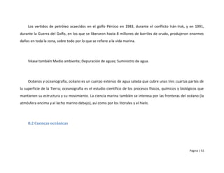 Los vertidos de petróleo acaecidos en el golfo Pérsico en 1983, durante el conflicto Irán-Irak, y en 1991,
durante la Guerra del Golfo, en los que se liberaron hasta 8 millones de barriles de crudo, produjeron enormes
daños en toda la zona, sobre todo por lo que se refiere a la vida marina.




     Véase también Medio ambiente; Depuración de aguas; Suministro de agua.




     Océanos y oceanografía, océano es un cuerpo extenso de agua salada que cubre unas tres cuartas partes de
la superficie de la Tierra; oceanografía es el estudio científico de los procesos físicos, químicos y biológicos que
mantienen su estructura y su movimiento. La ciencia marina también se interesa por las fronteras del océano (la
atmósfera encima y el lecho marino debajo), así como por los litorales y el hielo.




     8.2 Cuencas oceánicas




                                                                                                           Página | 51
 