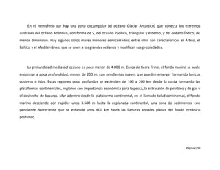 En el hemisferio sur hay una zona circumpolar (el océano Glacial Antártico) que conecta los extremos
australes del océano Atlántico, con forma de S, del océano Pacífico, triangular y extenso, y del océano Índico, de
menor dimensión. Hay algunos otros mares menores semicerrados; entre ellos son característicos el Ártico, el
Báltico y el Mediterráneo, que se unen a los grandes océanos y modifican sus propiedades.




    La profundidad media del océano es poco menor de 4.000 m. Cerca de tierra firme, el fondo marino se suele
encontrar a poca profundidad, menos de 200 m, con pendientes suaves que pueden emerger formando bancos
costeros o islas. Estas regiones poco profundas se extienden de 100 a 200 km desde la costa formando las
plataformas continentales, regiones con importancia económica para la pesca, la extracción de petróleo y de gas y
el deshecho de basuras. Mar adentro desde la plataforma continental, en el llamado talud continental, el fondo
marino desciende con rapidez unos 3.500 m hasta la explanada continental, una zona de sedimentos con
pendiente decreciente que se extiende unos 600 km hasta las llanuras abisales planas del fondo oceánico
profundo.




                                                                                                         Página | 52
 