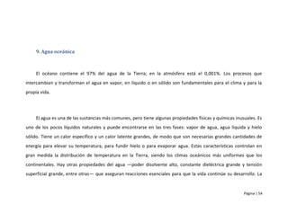 9. Agua oceánica



     El océano contiene el 97% del agua de la Tierra; en la atmósfera está el 0,001%. Los procesos que
intercambian y transforman el agua en vapor, en líquido o en sólido son fundamentales para el clima y para la
propia vida.




     El agua es una de las sustancias más comunes, pero tiene algunas propiedades físicas y químicas inusuales. Es
uno de los pocos líquidos naturales y puede encontrarse en las tres fases: vapor de agua, agua líquida y hielo
sólido. Tiene un calor específico y un calor latente grandes, de modo que son necesarias grandes cantidades de
energía para elevar su temperatura, para fundir hielo o para evaporar agua. Estas características controlan en
gran medida la distribución de temperatura en la Tierra, siendo los climas oceánicos más uniformes que los
continentales. Hay otras propiedades del agua —poder disolvente alto, constante dieléctrica grande y tensión
superficial grande, entre otras— que aseguran reacciones esenciales para que la vida continúe su desarrollo. La


                                                                                                         Página | 54
 