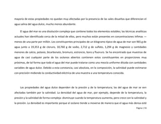 mayoría de estas propiedades no quedan muy afectadas por la presencia de las sales disueltas que diferencian el
agua salina del agua dulce, mucho menos abundante.

    El agua del mar es una disolución compleja que contiene todos los elementos estables; las técnicas analíticas
actuales han identificado cerca de la mitad de ellos, pero muchos están presentes en concentraciones ínfimas —
menos de una parte por millón. Los constituyentes principales de un kilogramo típico de agua de mar son 965 g de
agua junto a 19,353 g de cloruro, 10,760 g de sodio, 2,712 g de sulfato, 1,294 g de magnesio y cantidades
menores de calcio, potasio, bicarbonato, bromuro, estroncio, boro y fluoruro. Se ha encontrado que muestras de
agua de casi cualquier parte de los océanos abiertos contienen estos constituyentes en proporciones muy
próximas, de tal forma que toda el agua del mar puede tratarse como una mezcla uniforme diluida con cantidades
variables de agua dulce. Debido a esta constancia, casi absoluta, en la composición, la salinidad puede estimarse
con precisión midiendo la conductividad eléctrica de una muestra a una temperatura conocida.




    Las propiedades del agua dulce dependen de la presión y de la temperatura; las del agua de mar se ven
afectadas también por la salinidad. La densidad del agua de mar, por ejemplo, depende de la temperatura, la
presión y la salinidad de forma compleja: disminuye cuando la temperatura aumenta, pero crece con la salinidad y
la presión. La densidad es importante porque el océano tiende a moverse de manera que el agua más densa esté
                                                                                                        Página | 55
 
