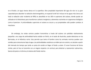 en el fondo y el agua menos densa en la superficie. Otra propiedad importante del agua de mar es su gran
capacidad para absorber la radiación electromagnética, en especial la del Sol. Incluso en las aguas más claras casi
toda la radiación solar incidente (el 99%) es absorbida en los 100 m superiores del océano, donde puede ser
utilizada en la fotosíntesis para transformar carbono inorgánico y elementos nutrientes en organismos biológicos
como el plancton. A profundidades superiores el océano es oscuro y sus propiedades sólo pueden cambiar al
mezclarse.




     Sin embargo, las ondas sonoras pueden transmitirse a través del océano con pérdidas relativamente
pequeñas: una carga de profundidad hecha estallar en Perth, en el oeste de Australia, puede detectarse en las
Bermudas, en el Atlántico norte. Esto permite que tanto el hombre como los animales marinos puedan usar
sonidos para comunicarse bajo el agua. Las profundidades oceánicas se miden por eco sonoro, se calculan a partir
del intervalo de tiempo que tarda un pulso de sonido en llegar al fondo y volver. El sonar funciona de forma
similar, pero el haz se transmite con un ángulo respecto a la vertical, para detectar y representar submarinos,
bancos de peces o la forma y la textura del fondo marino.




                                                                                                          Página | 56
 