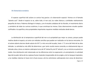 10. Estructura oceánica



     El aspecto superficial del océano se conoce hoy gracias a la observación espacial. Vivimos en el llamado
"planeta azul". Desde el espacio se ve, sobre todo, el mar azul, las nubes blancas y cantidades relativamente
pequeñas de tierra. Podemos distinguir el oleaje y, con el estudio cuidadoso de los litorales, el movimiento diario
y semidiario de todas las cuencas oceánicas, lo que constituye las mareas. Estas observaciones visuales quedan
confinadas a la superficie; otras propiedades importantes requieren medidas realizadas desde barcos.




     La distribución de la temperatura superficial del mar es la propiedad que mejor se conoce, porque puede
medirse desde el espacio, así como con métodos sencillos que pueden ser realizados en los barcos mercantes. En
el océano abierto decrece desde valores de 30 °C o más cerca del ecuador, hasta -2 °C cerca del hielo de las altas
latitudes. La salinidad es más difícil de determinar y por tanto resulta menos conocida; es relativamente baja en
latitudes altas y tiene un máximo subtropical cerca de 25° latitud N y de 25° latitud S, con un mínimo ecuatorial en
medio. Esta distribución está relacionada con las diferencias entre la evaporación y la precipitación; la salinidad
baja del ecuador deriva de las copiosas lluvias tropicales (responsables de las junglas y de los bosques tropicales),
y las medidas máximas lo hacen de la lluvia escasa y de los anticiclones subtropicales (con zonas de desiertos).
                                                                                                            Página | 57
 
